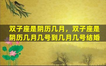 双子座是阴历几月，双子座是阴历几月几号到几月几号结婚