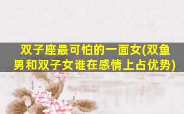 双子座最可怕的一面女(双鱼男和双子女谁在感情上占优势)