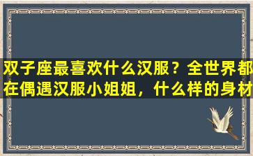 双子座最喜欢什么汉服？全世界都在偶遇汉服小姐姐，什么样的身材穿汉服能美出天际