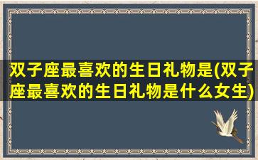 双子座最喜欢的生日礼物是(双子座最喜欢的生日礼物是什么女生)