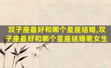 双子座最好和哪个星座结婚,双子座最好和哪个星座结婚呢女生