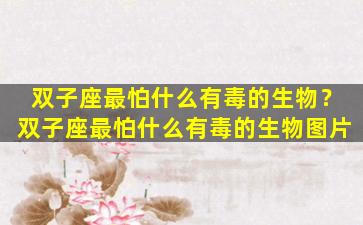 双子座最怕什么有毒的生物？双子座最怕什么有毒的生物图片