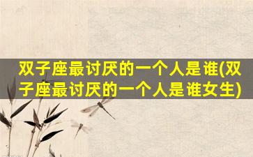 双子座最讨厌的一个人是谁(双子座最讨厌的一个人是谁女生)