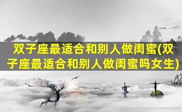双子座最适合和别人做闺蜜(双子座最适合和别人做闺蜜吗女生)