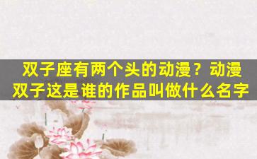 双子座有两个头的动漫？动漫双子这是谁的作品叫做什么名字