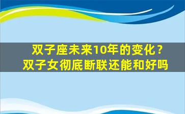 双子座未来10年的变化？双子女彻底断联还能和好吗