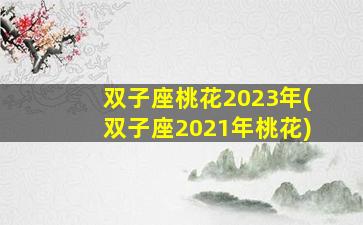 双子座桃花2023年(双子座2021年桃花)