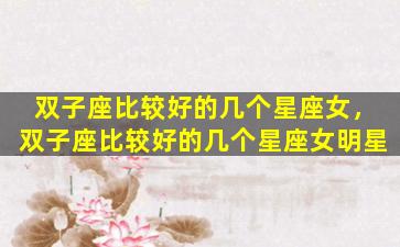 双子座比较好的几个星座女，双子座比较好的几个星座女明星