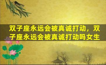 双子座永远会被真诚打动，双子座永远会被真诚打动吗女生
