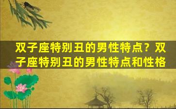 双子座特别丑的男性特点？双子座特别丑的男性特点和性格