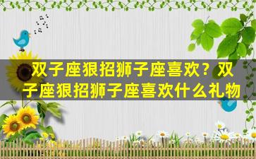 双子座狠招狮子座喜欢？双子座狠招狮子座喜欢什么礼物