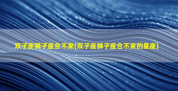 双子座狮子座合不来(双子座狮子座合不来的星座)