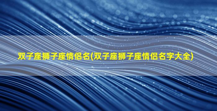 双子座狮子座情侣名(双子座狮子座情侣名字大全)