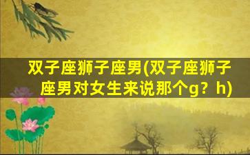 双子座狮子座男(双子座狮子座男对女生来说那个g？h)