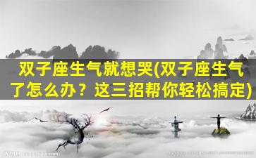 双子座生气就想哭(双子座生气了怎么办？这三招帮你轻松搞定)