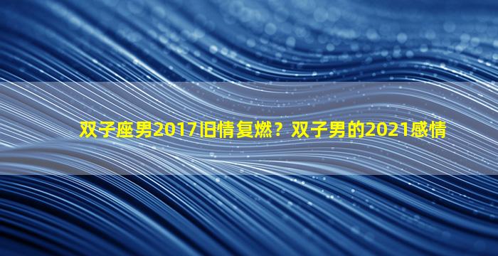 双子座男2017旧情复燃？双子男的2021感情