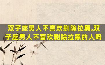 双子座男人不喜欢删除拉黑,双子座男人不喜欢删除拉黑的人吗