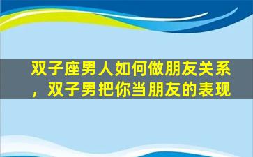 双子座男人如何做朋友关系，双子男把你当朋友的表现