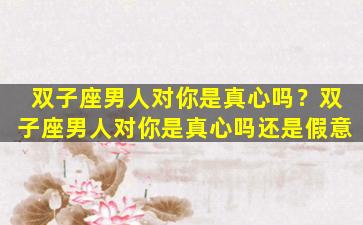 双子座男人对你是真心吗？双子座男人对你是真心吗还是假意
