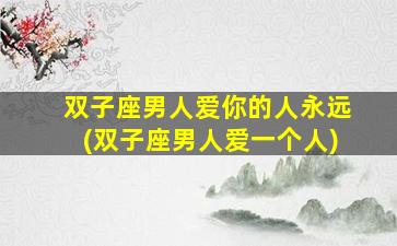双子座男人爱你的人永远(双子座男人爱一个人)