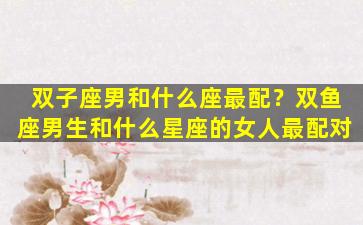双子座男和什么座最配？双鱼座男生和什么星座的女人最配对