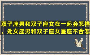 双子座男和双子座女在一起会怎样，处女座男和双子座女星座不合怎么解决