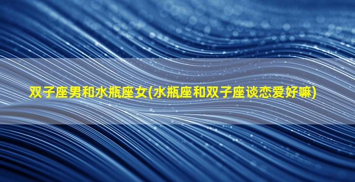 双子座男和水瓶座女(水瓶座和双子座谈恋爱好嘛)
