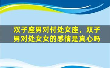 双子座男对付处女座，双子男对处女女的感情是真心吗