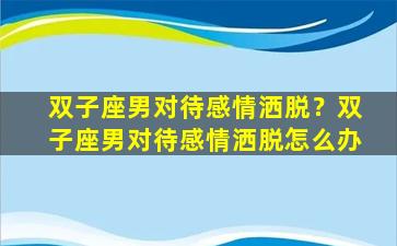 双子座男对待感情洒脱？双子座男对待感情洒脱怎么办