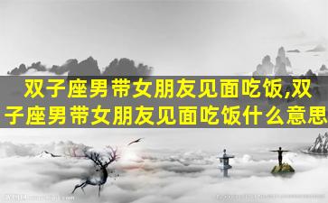 双子座男带女朋友见面吃饭,双子座男带女朋友见面吃饭什么意思
