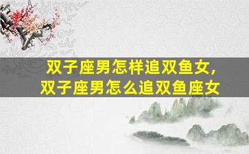 双子座男怎样追双鱼女,双子座男怎么追双鱼座女