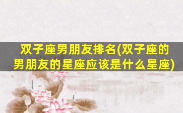 双子座男朋友排名(双子座的男朋友的星座应该是什么星座)