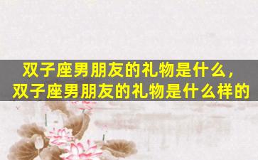 双子座男朋友的礼物是什么，双子座男朋友的礼物是什么样的