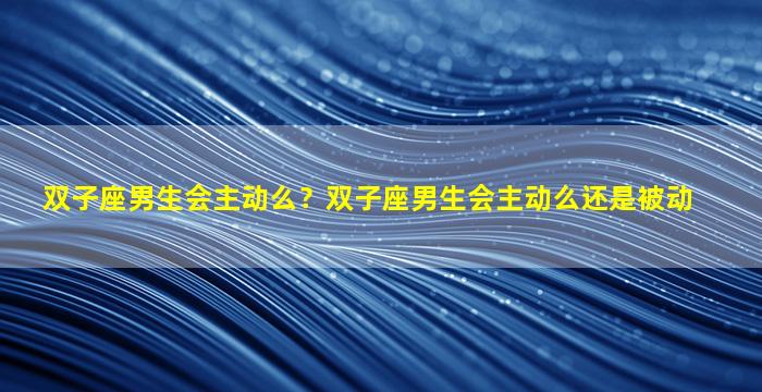 双子座男生会主动么？双子座男生会主动么还是被动