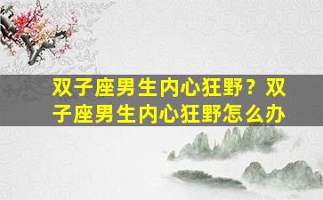 双子座男生内心狂野？双子座男生内心狂野怎么办