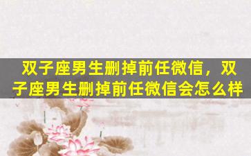 双子座男生删掉前任微信，双子座男生删掉前任微信会怎么样