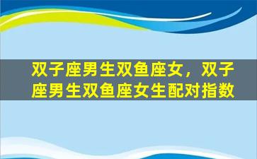 双子座男生双鱼座女，双子座男生双鱼座女生配对指数