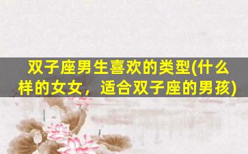 双子座男生喜欢的类型(什么样的女女，适合双子座的男孩)