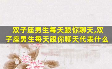 双子座男生每天跟你聊天,双子座男生每天跟你聊天代表什么