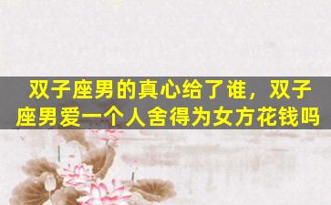 双子座男的真心给了谁，双子座男爱一个人舍得为女方花钱吗