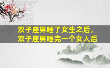双子座男睡了女生之后，双子座男睡完一个女人后