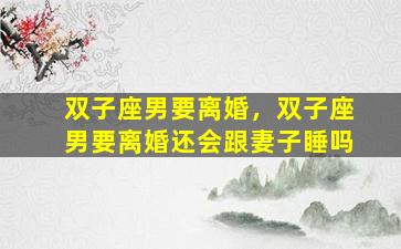 双子座男要离婚，双子座男要离婚还会跟妻子睡吗