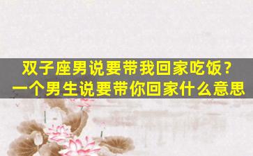 双子座男说要带我回家吃饭？一个男生说要带你回家什么意思