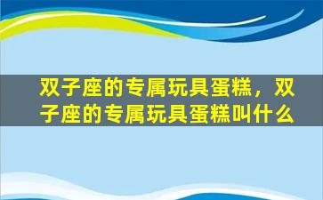 双子座的专属玩具蛋糕，双子座的专属玩具蛋糕叫什么
