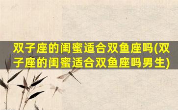 双子座的闺蜜适合双鱼座吗(双子座的闺蜜适合双鱼座吗男生)