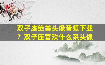 双子座绝美头像音频下载？双子座喜欢什么系头像