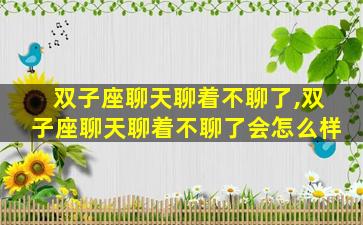 双子座聊天聊着不聊了,双子座聊天聊着不聊了会怎么样