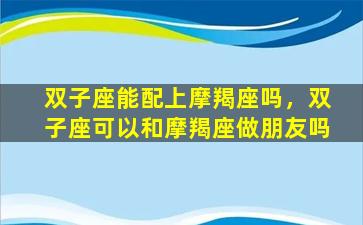 双子座能配上摩羯座吗，双子座可以和摩羯座做朋友吗