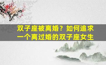 双子座被离婚？如何追求一个离过婚的双子座女生