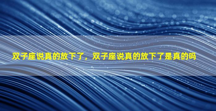 双子座说真的放下了，双子座说真的放下了是真的吗